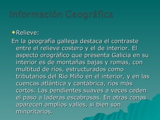 Relieve: En la geografía gallega destaca el contraste entre el relieve costero y el de interior. El aspecto orográfico que presenta Galicia en su interior es de montañas bajas y romas, con multitud de ríos, estructurados como tributarios del Río Miño en el interior, y en las cuencas atlántica y cantábrica, ríos más cortos. Las pendientes suaves a veces ceden el paso a laderas escabrosas. En otras zonas aparecen amplios valles, si bien son minoritarios. 