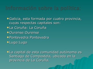 Galicia, esta formada por cuatro provincia, cuyas respectas capitales son: La Coruña: La Coruña Ourense:Ourense Pontevedra:Pontevedra Lugo:Lugo La capital de esta comunidad autónoma es Santiago de Compostela, ubicada en la provincia de La Coruña. 