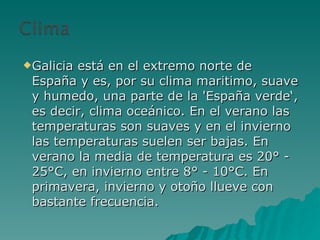 Galicia está en el extremo norte de España y es, por su clima maritimo, suave y humedo, una parte de la 'España verde‘, es decir, clima oceánico. En el verano las temperaturas son suaves y en el invierno las temperaturas suelen ser bajas. En verano la media de temperatura es 20° - 25°C, en invierno entre 8° - 10°C. En primavera, invierno y otoño llueve con bastante frecuencia. 