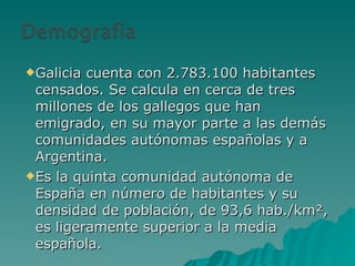 Galicia cuenta con 2.783.100 habitantes censados. Se calcula en cerca de tres millones de los gallegos que han emigrado, en su mayor parte a las demás comunidades autónomas españolas y a Argentina. Es la quinta comunidad autónoma de España en número de habitantes y su densidad de población, de 93,6 hab./km², es ligeramente superior a la media española. 