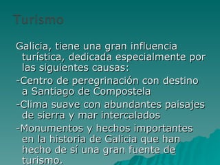 Galicia, tiene una gran influencia turística, dedicada especialmente por las siguientes causas: -Centro de peregrinación con destino a Santiago de Compostela -Clima suave con abundantes paisajes de sierra y mar intercalados -Monumentos y hechos importantes en la historia de Galicia que han hecho de sí una gran fuente de turismo. 