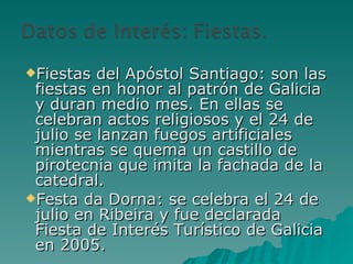 Fiestas del Apóstol Santiago: son las fiestas en honor al patrón de Galicia y duran medio mes. En ellas se celebran actos religiosos y el 24 de julio se lanzan fuegos artificiales mientras se quema un castillo de pirotecnia que imita la fachada de la catedral. Festa da Dorna: se celebra el 24 de julio en Ribeira y fue declarada Fiesta de Interés Turístico de Galicia en 2005.  