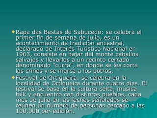 Rapa das Bestas de Sabucedo: se celebra el primer fin de semana de julio, es un acontecimiento de tradición ancestral, declarado de Interés Turístico Nacional en 1963, consiste en bajar del monte caballos salvajes y llevarlos a un recinto cerrado denominado "curro", en donde se les corta las crines y se marca a los potros.  Festival de Ortigueira: se celebra en la localidad de Ortigueira durante cuatro días. El festival se basa en la cultura celta, música folk y encuentro con distintos pueblos, cada mes de julio en las fechas señaladas se reúnen un número de personas cercano a las 100.000 por edición. 