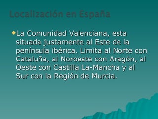 La Comunidad Valenciana, esta situada justamente al Este de la península ibérica. Limita al Norte con Cataluña, al Noroeste con Aragón, al Oeste con Castilla La-Mancha y al Sur con la Región de Murcia. 