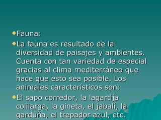 Fauna: La fauna es resultado de la diversidad de paisajes y ambientes. Cuenta con tan variedad de especial gracias al clima mediterráneo que hace que esto sea posible. Los animales característicos son: El sapo corredor, la lagartija colilarga, la gineta, el jabalí, la garduña, el trepador azul, etc. 