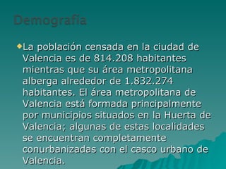 La población censada en la ciudad de Valencia es de 814.208 habitantes mientras que su área metropolitana alberga alrededor de 1.832.274 habitantes. El área metropolitana de Valencia está formada principalmente por municipios situados en la Huerta de Valencia; algunas de estas localidades se encuentran completamente conurbanizadas con el casco urbano de Valencia. 