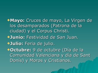 Mayo:  Cruces de mayo, La Virgen de los desamparados (Patrona de la ciudad) y el Corpus Christi.  Junio:  Festividad de San Juan.  Julio:  Feria de julio.  Octubre:  9 de octubre (Día de la Comunidad Valenciana y día de Sant Donís) y Moros y Cristianos.  