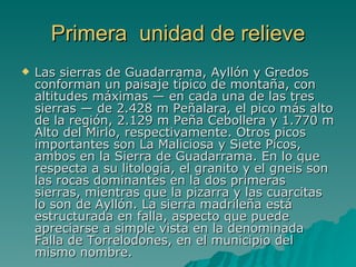 Primera  unidad de relieve Las sierras de Guadarrama, Ayllón y Gredos conforman un paisaje típico de montaña, con altitudes máximas — en cada una de las tres sierras — de 2.428 m Peñalara, el pico más alto de la región, 2.129 m Peña Cebollera y 1.770 m Alto del Mirlo, respectivamente. Otros picos importantes son La Maliciosa y Siete Picos, ambos en la Sierra de Guadarrama. En lo que respecta a su litología, el granito y el gneis son las rocas dominantes en la dos primeras sierras, mientras que la pizarra y las cuarcitas lo son de Ayllón. La sierra madrileña está estructurada en falla, aspecto que puede apreciarse a simple vista en la denominada Falla de Torrelodones, en el municipio del mismo nombre.  