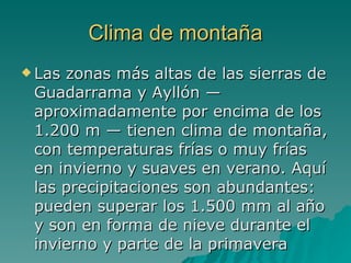 Clima de montaña Las zonas más altas de las sierras de Guadarrama y Ayllón — aproximadamente por encima de los 1.200 m — tienen clima de montaña, con temperaturas frías o muy frías en invierno y suaves en verano. Aquí las precipitaciones son abundantes: pueden superar los 1.500 mm al año y son en forma de nieve durante el invierno y parte de la primavera  