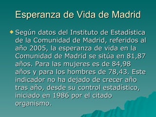 Esperanza de Vida de Madrid Según datos del Instituto de Estadística de la Comunidad de Madrid, referidos al año 2005, la esperanza de vida en la Comunidad de Madrid se sitúa en 81,87 años. Para las mujeres es de 84,98 años y para los hombres de 78,43. Este indicador no ha dejado de crecer año tras año, desde su control estadístico, iniciado en 1986 por el citado organismo.  