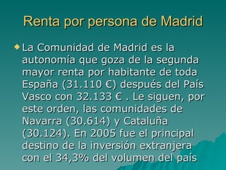 Renta por persona de Madrid La Comunidad de Madrid es la autonomía que goza de la segunda mayor renta por habitante de toda España (31.110 €) después del País Vasco con 32.133 € . Le siguen, por este orden, las comunidades de Navarra (30.614) y Cataluña (30.124). En 2005 fue el principal destino de la inversión extranjera con el 34,3% del volumen del país  