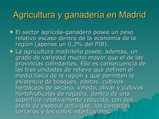Agricultura y ganadería en Madrid El sector agrícola-ganadero posee un peso relativo escaso dentro de la economía de la región (apenas un 0,2% del PIB).  La agricultura madrileña posee, además, un grado de variedad mucho mayor que el de las provincias colindantes. Ello es consecuencia de las tres unidades de relieve que definen el medio físico de la región y que permiten la existencia de bosques, pastos, cultivos herbáceos de secano, viñedo, olivar y cultivos hortofrutícolas de regadío, dentro de una superficie relativamente reducida, con dos áreas de especial actividad: las comarcas serranas y los valles interfluviales. 