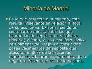 Minería de Madrid En lo que respecta a la minería, ésta resulta irrelevante en relación al total de su economía. Existen más de un centenar de minas, entre las que figuran las de sepiolita de Vicálvaro (Madrid) y Parla, y las de sulfato sódico de Colmenar de Oreja. La comunidad posee yacimientos de sepiolita que atesoran el 80% de las reservas mundiales, y la producción minera de la región representa el 4% de la nacional.  