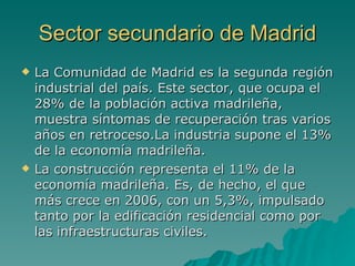 Sector secundario de Madrid La Comunidad de Madrid es la segunda región industrial del país. Este sector, que ocupa el 28% de la población activa madrileña, muestra síntomas de recuperación tras varios años en retroceso.La industria supone el 13% de la economía madrileña. La construcción representa el 11% de la economía madrileña. Es, de hecho, el que más crece en 2006, con un 5,3%, impulsado tanto por la edificación residencial como por las infraestructuras civiles.   