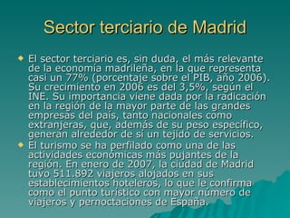 Sector terciario de Madrid El sector terciario es, sin duda, el más relevante de la economía madrileña, en la que representa casi un 77% (porcentaje sobre el PIB, año 2006). Su crecimiento en 2006 es del 3,5%, según el INE. Su importancia viene dada por la radicación en la región de la mayor parte de las grandes empresas del país, tanto nacionales como extranjeras, que, además de su peso específico, generan alrededor de sí un tejido de servicios.  El turismo se ha perfilado como una de las actividades económicas más pujantes de la región. En enero de 2007, la ciudad de Madrid tuvo 511.892 viajeros alojados en sus establecimientos hoteleros, lo que le confirma como el punto turístico con mayor número de viajeros y pernoctaciones de España.   