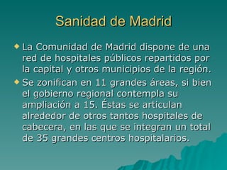 Sanidad de Madrid La Comunidad de Madrid dispone de una red de hospitales públicos repartidos por la capital y otros municipios de la región. Se zonifican en 11 grandes áreas, si bien el gobierno regional contempla su ampliación a 15. Éstas se articulan alrededor de otros tantos hospitales de cabecera, en las que se integran un total de 35 grandes centros hospitalarios. 