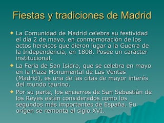 Fiestas y tradiciones de Madrid La Comunidad de Madrid celebra su festividad el día 2 de mayo, en conmemoración de los actos heroicos que dieron lugar a la Guerra de la Independencia, en 1808. Posee un carácter institucional. La Feria de San Isidro, que se celebra en mayo en la Plaza Monumental de Las Ventas (Madrid), es una de las citas de mayor interés del mundo taurino. Por su parte, los encierros de San Sebastián de los Reyes están considerados como los segundos más importantes de España. Su origen se remonta al siglo XVI. 