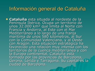 Información general de Cataluña Cataluña  esta situada al nordeste de la Península Ibérica. Ocupa un territorio de unos 32.000 km² que limita al Norte con Francia y Andorra, al Este con el Mar Mediterráneo a lo largo de una franja marítima de unos 580 kilómetros, al Sur con la Comunidad Valenciana, y al Oeste con Aragón. Esta situación estratégica ha favorecido una relación muy intensa con los territorios de la cuenca mediterránea y con la Europa continental. Cataluña está formada por las provincias de Barcelona, Gerona, Lérida y Tarragona. Su capital es la ciudad de Barcelona .  