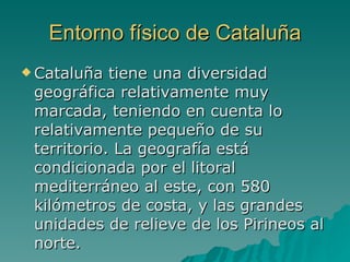 Entorno físico de Cataluña Cataluña tiene una diversidad geográfica relativamente muy marcada, teniendo en cuenta lo relativamente pequeño de su territorio. La geografía está condicionada por el litoral mediterráneo al este, con 580 kilómetros de costa, y las grandes unidades de relieve de los Pirineos al norte.  