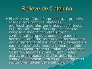 Relieve de Cataluña El relieve de Cataluña presenta, a grandes rasgos, tres grandes unidades morfoestructurales generales: los Pirineos, la formación montañosa que conecta la Península Ibérica con el territorio continental europeo y queda situado al norte de Cataluña; otra unidad formada por una alternancia de elevaciones y llanuras en paralelo a la costa mediterránea, llamado Sistema Mediterráneo Catalán o Cordilleras Costero Catalanas y una última unidad estructural situada entre las anteriores llamada Depresión Central que configura el sector oriental del Valle del Ebro.   