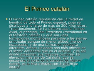 El Pirineo catalán El Pirineo catalán representa casi la mitad en longitud de todo el Pirineo español, pues se distribuye a lo largo de más de 200 kilómetros. Tradicionalmente se ha diferenciado el Pirineo Axial, el principal, del Prepirineo (meridional en el territorio catalán) y que son unas formaciones montañosas paralelas a las sierras principales aunque de menor altitud, menos escarpadas, y de una formación geológica diferente. Ambas unidades son más anchas en el sector occidental que en el oriental, y es ahí donde presentan sus mayores cumbres. La elevación más alta de Cataluña, que se encuentra al norte de la comarca de Pallars Sobirà, es la Pica d'Estats con 3.143 m de altitud   