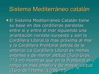 Sistema Mediterráneo catalán El Sistema Mediterráneo Catalán tiene su base en dos cordilleras paralelas entre sí y entre el mar siguiendo una orientación noreste-suroeste y son la Cordillera Litoral,la más próxima al mar y la Cordillera Prelitoral detrás de la anterior.La Cordillera Litoral es menos extensa y de menor altitud (Turó Gros, 773 m) mientras que en la Prelitoral el rango es más amplio y de mayor altitud (Turó de l’Home, 1.706 m).  