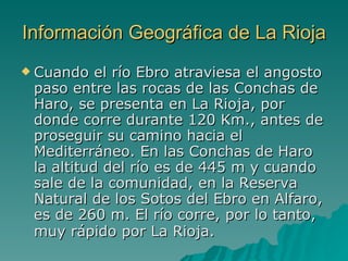 Información Geográfica de La Rioja Cuando el río Ebro atraviesa el angosto paso entre las rocas de las Conchas de Haro, se presenta en La Rioja, por donde corre durante 120 Km., antes de proseguir su camino hacia el Mediterráneo. En las Conchas de Haro la altitud del río es de 445 m y cuando sale de la comunidad, en la Reserva Natural de los Sotos del Ebro en Alfaro, es de 260 m. El río corre, por lo tanto, muy rápido por La Rioja.   