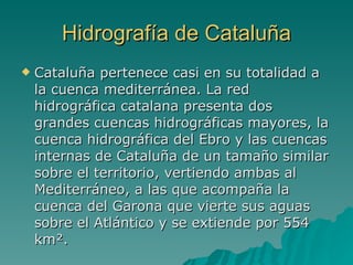 Hidrografía de Cataluña Cataluña pertenece casi en su totalidad a la cuenca mediterránea. La red hidrográfica catalana presenta dos grandes cuencas hidrográficas mayores, la cuenca hidrográfica del Ebro y las cuencas internas de Cataluña de un tamaño similar sobre el territorio, vertiendo ambas al Mediterráneo, a las que acompaña la cuenca del Garona que vierte sus aguas sobre el Atlántico y se extiende por 554 km². 