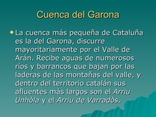 Cuenca del Garona La cuenca más pequeña de Cataluña es la del Garona, discurre mayoritariamente por el Valle de Arán. Recibe aguas de numerosos ríos y barrancos que bajan por las laderas de las montañas del valle, y dentro del territorio catalán sus afluentes más largos son el  Arriu Unhòla  y el  Arriu de Varradòs .  