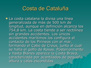 Costa de Cataluña La costa catalana la divisa una línea generalizada de más de 500 km de longitud, aunque en definición alcanza los 754,8 km. La costa tiende a ser rectilínea sin grandes accidentes. Los únicos accidentes marítimos los configura el contacto de los Pirineos con el mar, formando el Cabo de Creus, junto al cual se halla el golfo de Rosas. Posteriormente y hasta Blanes aparece la Costa Brava, caracterizada por acantilados de pequeña altura y calas escondidas  