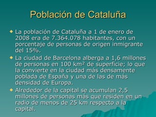 Población de Cataluña La población de Cataluña a 1 de enero de 2008 era de 7.364.078 habitantes, con un porcentaje de personas de origen inmigrante del 15%. La ciudad de Barcelona alberga a 1,6 millones de personas en 100 km² de superficie; lo que la convierte en la ciudad más densamente poblada de España y una de las de más densidad de Europa. Alrededor de la capital se acumulan 2,5 millones de personas más que residen en un radio de menos de 25 km respecto a la capital. 
