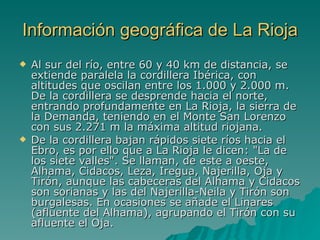 Información geográfica de La Rioja Al sur del río, entre 60 y 40 km de distancia, se extiende paralela la cordillera Ibérica, con altitudes que oscilan entre los 1.000 y 2.000 m. De la cordillera se desprende hacia el norte, entrando profundamente en La Rioja, la sierra de la Demanda, teniendo en el Monte San Lorenzo con sus 2.271 m la máxima altitud riojana.  De la cordillera bajan rápidos siete ríos hacia el Ebro, es por ello que a La Rioja le dicen: "La de los siete valles". Se llaman, de este a oeste, Alhama, Cidacos, Leza, Iregua, Najerilla, Oja y Tirón, aunque las cabeceras del Alhama y Cidacos son sorianas y las del Najerilla-Neila y Tirón son burgalesas. En ocasiones se añade el Linares (afluente del Alhama), agrupando el Tirón con su afluente el Oja.  