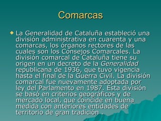 Comarcas La Generalidad de Cataluña estableció una división administrativa en cuarenta y una comarcas, los órganos rectores de las cuales son los Consejos Comarcales. La división comarcal de Cataluña tiene su origen en un decreto de la  Generalidad  republicana de 1936, que tuvo vigencia hasta el final de la Guerra Civil. La división comarcal fue nuevamente adoptada por ley del Parlamento en 1987. Esta división se basó en criterios geográficos y de mercado local, que coincide en buena medida con anteriores entidades de territorio de gran tradición . 