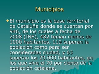Municipios El municipio es la base territorial de Cataluña donde se cuentan por 946, de los cuales a fecha de 2008 (INE), 482 tenían menos de 1000 habitantes. 119 superan la población como para ser consideradas ciudad, y 63 superan los 20.000 habitantes, en los que vive el 70 por ciento de la población catalana.   