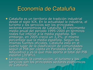 Economía de Cataluña Cataluña es un territorio de tradición industrial desde el siglo XIX. En la actualidad la industria, el turismo y los servicios son los principales sectores económicos de Cataluña. El crecimiento medio anual del periodo 1995-2004 en términos reales fue inferior a la media española. Sin embargo, en 2005 creció un 3,3%, el mismo porcentaje que la media española. Según las mismas fuentes oficiales, Cataluña está en el cuarto lugar de la clasificación de comunidades según el PIB per cápita en Paridades del Poder Adquisitivo y es la que más aporta al total del PIB español (20'8%). La industria, la construcción, el turismo y los servicios son los principales sectores económicos de Cataluña. 