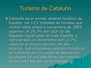Turismo de Cataluña Cataluña es el primer destino turístico de España: los 13,2 millones de turistas que recibió entre enero y noviembre de 2005 suponen un 25,3% del total de las llegadas registradas en toda España, y representan un incremento del 12,7% respecto al mismo período del año anterior. Los principales destinos turísticos de Cataluña son la ciudad de Barcelona, las playas de la Costa Brava gerundense y de la Costa Dorada tarraconense. 