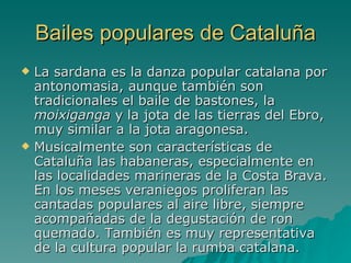 Bailes populares de Cataluña La sardana es la danza popular catalana por antonomasia, aunque también son tradicionales el baile de bastones, la  moixiganga  y la jota de las tierras del Ebro, muy similar a la jota aragonesa. Musicalmente son características de Cataluña las habaneras, especialmente en las localidades marineras de la Costa Brava. En los meses veraniegos proliferan las cantadas populares al aire libre, siempre acompañadas de la degustación de ron quemado. También es muy representativa de la cultura popular la rumba catalana. 
