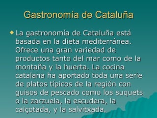 Gastronomía de Cataluña La gastronomía de Cataluña está basada en la dieta mediterránea. Ofrece una gran variedad de productos tanto del mar como de la montaña y la huerta. La cocina catalana ha aportado toda una serie de platos típicos de la región con guisos de pescado como los suquets o la zarzuela, la escudera, la calçotada, y la salvitxada.  