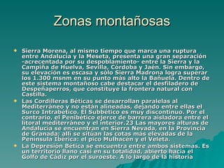 Zonas montañosas Sierra Morena, al mismo tiempo que marca una ruptura entre Andalucía y la Meseta, presenta una gran separación -acrecentada por su despoblamiento- entre la Sierra y la Campiña de Huelva, Sevilla, Córdoba y Jaén. Sin embargo, su elevación es escasa y sólo Sierra Madrona logra superar los 1.300 msnm en su punto más alto la Bañuela. Dentro de este sistema montañoso cabe destacar el desfiladero de Despeñaperros, que constituye la frontera natural con Castilla.  Las Cordilleras Béticas se desarrollan paralelas al Mediterráneo y no están alineadas, dejando entre ellas el Surco Intrabético. El Subbético es muy discontinuo. Por el contrario, el Penibético ejerce de barrera aisladora entre el litoral mediterráneo y el interior.23 Las mayores alturas de Andalucía se encuentran en Sierra Nevada, en la Provincia de Granada; allí se sitúan las cotas más elevadas de la Península Ibérica: el pico Mulhacén y el Veleta. La Depresión Bética se encuentra entre ambos sistemas. Es un territorio llano casi en su totalidad, abierto hacia el Golfo de Cádiz por el suroeste. A lo largo de la historia 