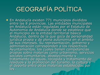 GEOGRAFÍA POLÍTICA  En Andalucía existen 771 municipios divididos entre las 8 provincias. Las entidades municipales en Andalucía están reguladas por el Estatuto de Autonomía de Andalucía donde se establece que el municipio es la entidad territorial básica Andalucía, dentro de la que goza de personalidad jurídica propia y de plena autonomía en el ámbito de sus intereses. Su representación, gobierno y administración corresponden a los respectivos Ayuntamientos, los cuales tienen competencias propias sobre materias como urbanismo, servicios sociales comunitarios, abastecimiento y tratamiento de aguas, recogida y tratamiento de residuos y la promoción del turismo, la cultura y el deporte entre otras materias establecidas por ley. 