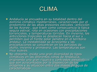 CLIMA Andalucía se encuadra en su totalidad dentro del dominio climático mediterráneo, caracterizado por el predominio de las altas presiones estivales -anticiclón de las Azores-, que traen como consecuencia la típica sequía estival, rota en ocasiones con precipitaciones torrenciales, y temperaturas tórridas. En invierno, los anticiclones tropicales se desplazan hacia el sur y permiten que el frente polar penetre en el territorio andaluz. La inestabilidad se acrecienta y las precipitaciones se concentran en los períodos de otoño, invierno y primavera. Las temperaturas son muy suaves. No obstante, existe una gran diversidad de tipos climáticos en las diferentes zonas de Andalucía, originando una gran riqueza y contrastes paisajísticos que son acrecentados por la disposición de los orógenos y su situación entre dos masas de agua de características 