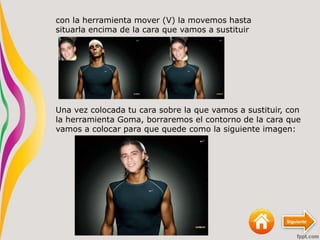 Siguiente
con la herramienta mover (V) la movemos hasta
situarla encima de la cara que vamos a sustituir
Una vez colocada tu cara sobre la que vamos a sustituir, con
la herramienta Goma, borraremos el contorno de la cara que
vamos a colocar para que quede como la siguiente imagen:
 