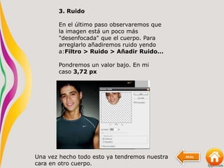 Atrás
3. Ruido
En el último paso observaremos que
la imagen está un poco más
"desenfocada" que el cuerpo. Para
arreglarlo añadiremos ruido yendo
a:Filtro > Ruido > Añadir Ruido...
Pondremos un valor bajo. En mi
caso 3,72 px
Una vez hecho todo esto ya tendremos nuestra
cara en otro cuerpo.
 
