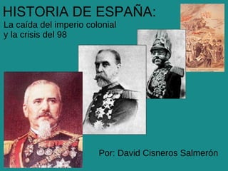 HISTORIA DE ESPAÑA:
La caída del imperio colonial
y la crisis del 98




                        Por: David Cisneros Salmerón
 