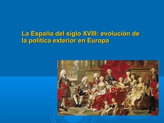 La España del siglo XVIII: evolución de
la política exterior en Europa
 