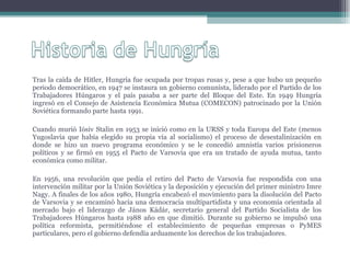 Tras la caída de Hitler, Hungría fue ocupada por tropas rusas y, pese a que hubo un pequeño periodo democrático, en 1947 se instaura un gobierno comunista, liderado por el Partido de los Trabajadores Húngaros y el país pasaba a ser parte del Bloque del Este. En 1949 Hungría ingresó en el Consejo de Asistencia Económica Mutua (COMECON) patrocinado por la Unión Soviética formando parte hasta 1991. Cuando murió Iósiv Stalin en 1953 se inició como en la URSS y toda Europa del Este (menos Yugoslavia que había elegido su propia vía al socialismo) el proceso de desestalinización en donde se hizo un nuevo programa económico y se le concedió amnistía varios prisioneros políticos y se firmó en 1955 el Pacto de Varsovia que era un tratado de ayuda mutua, tanto económica como militar. En 1956, una revolución que pedía el retiro del Pacto de Varsovia fue respondida con una intervención militar por la Unión Soviética y la deposición y ejecución del primer ministro Imre Nagy. A finales de los años 1980, Hungría encabezó el movimiento para la disolución del Pacto de Varsovia y se encaminó hacia una democracia multipartidista y una economía orientada al mercado bajo el liderazgo de János Kádár, secretario general del Partido Socialista de los Trabajadores Húngaros hasta 1988 año en que dimitió. Durante su gobierno se impulsó una política reformista, permitiéndose el establecimiento de pequeñas empresas o PyMES particulares, pero el gobierno defendía arduamente los derechos de los trabajadores. 