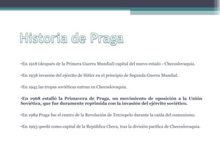 En 1918 (después de la Primera Guerra Mundial) capital del nuevo estado - Checoslovaquia. En 1938 invasión del ejército de Hitler en el principio de Segunda Guerra Mundial. En 1945 las tropas soviéticas entran en Checoslovaquia. En 1968 estalló la Primavera de Praga, un movimiento de oposición a la Unión Soviética, que fue duramente reprimida con la invasión del ejército soviético.  En 1989 Praga fue el centro de la Revolución de Terciopelo durante la caída del comunismo. En 1993 quedó como capital de la República Checa, tras la división pacífica de Checoslovaquia. 