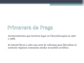 Acontecimientos que tuvieron lugar en Checoslovaquia en 1967 y 1968. Se intentó llevar a cabo una serie de reformas para liberalizar al existente régimen comunista similar al modelo soviético.  