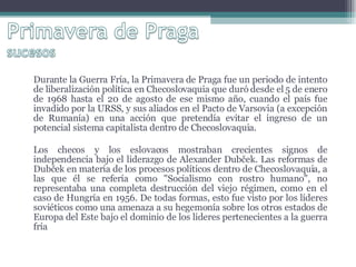 Durante la Guerra Fría, la Primavera de Praga fue un periodo de intento de liberalización política en Checoslovaquia que duró desde el 5 de enero de 1968 hasta el 20 de agosto de ese mismo año, cuando el país fue invadido por la URSS, y sus aliados en el Pacto de Varsovia (a excepción de Rumanía) en una acción que pretendía evitar el ingreso de un potencial sistema capitalista dentro de Checoslovaquia. Los checos y los eslovacos mostraban crecientes signos de independencia bajo el liderazgo de Alexander Dubček. Las reformas de Dubček en materia de los procesos políticos dentro de Checoslovaquia, a las que él se refería como "Socialismo con rostro humano", no representaba una completa destrucción del viejo régimen, como en el caso de Hungría en 1956. De todas formas, esto fue visto por los líderes soviéticos como una amenaza a su hegemonía sobre los otros estados de Europa del Este bajo el dominio de los lideres pertenecientes a la guerra fría 
