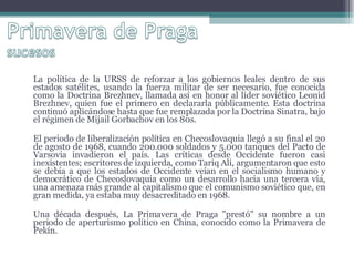 La política de la URSS de reforzar a los gobiernos leales dentro de sus estados satélites, usando la fuerza militar de ser necesario, fue conocida como la Doctrina Brezhnev, llamada así en honor al líder soviético Leonid Brezhnev, quien fue el primero en declararla públicamente. Esta doctrina continuó aplicándose hasta que fue remplazada por la Doctrina Sinatra, bajo el régimen de Mijail Gorbachov en los 80s. El periodo de liberalización política en Checoslovaquia llegó a su final el 20 de agosto de 1968, cuando 200.000 soldados y 5.000 tanques del Pacto de Varsovia invadieron el país. Las críticas desde Occidente fueron casi inexistentes; escritores de izquierda, como Tariq Ali, argumentaron que esto se debía a que los estados de Occidente veían en el socialismo humano y democrático de Checoslovaquia como un desarrollo hacia una tercera vía, una amenaza más grande al capitalismo que el comunismo soviético que, en gran medida, ya estaba muy desacreditado en 1968. Una década después, La Primavera de Praga "prestó" su nombre a un periodo de aperturismo político en China, conocido como la Primavera de Pekín. 